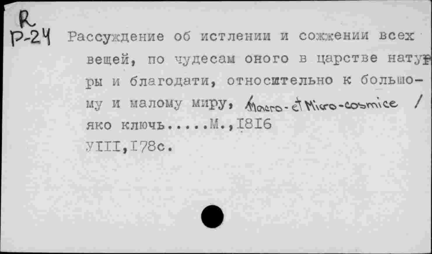 ﻿Рассуждение об истлении и сожжении всех вещей, по чудесам оного в царстве натур ры и благодати, относительно к большому и малому миру,	/
яко ключь.....М., 1816
УШ ,178с.